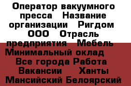 Оператор вакуумного пресса › Название организации ­ Ригдом, ООО › Отрасль предприятия ­ Мебель › Минимальный оклад ­ 1 - Все города Работа » Вакансии   . Ханты-Мансийский,Белоярский г.